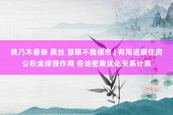 桃乃木香奈 黑丝 慧眼不雅楼市 | 有用进展住房公积金撑捏作用 各地密集优化关系计策
