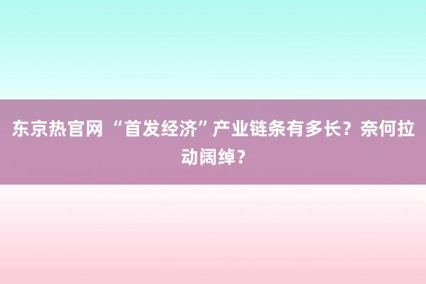 东京热官网 “首发经济”产业链条有多长？奈何拉动阔绰？