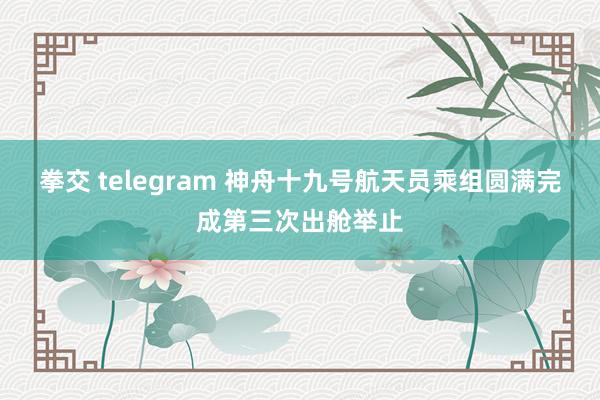 拳交 telegram 神舟十九号航天员乘组圆满完成第三次出舱举止