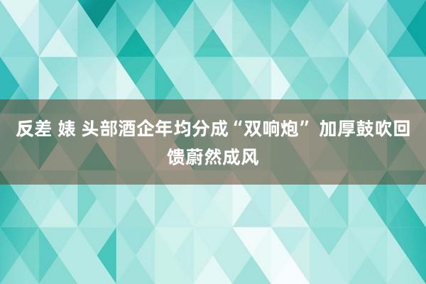 反差 婊 头部酒企年均分成“双响炮” 加厚鼓吹回馈蔚然成风