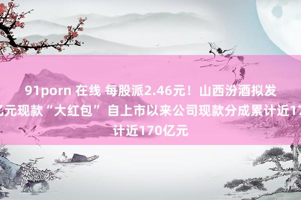 91porn 在线 每股派2.46元！山西汾酒拟发超30亿元现款“大红包” 自上市以来公司现款分成累计近170亿元