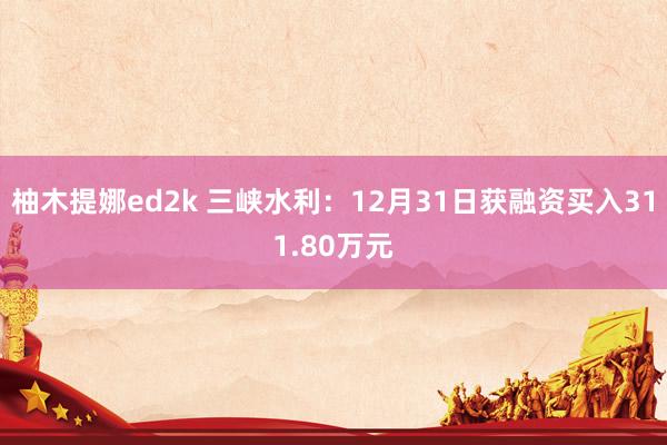 柚木提娜ed2k 三峡水利：12月31日获融资买入311.80万元