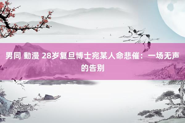男同 動漫 28岁复旦博士宛某人命悲催：一场无声的告别