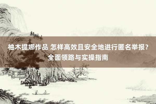 柚木提娜作品 怎样高效且安全地进行匿名举报？全面领路与实操指南
