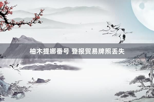 柚木提娜番号 登报贸易牌照丢失