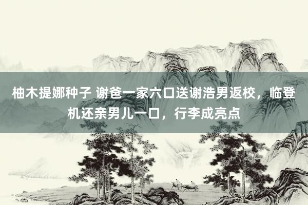 柚木提娜种子 谢爸一家六口送谢浩男返校，临登机还亲男儿一口，行李成亮点