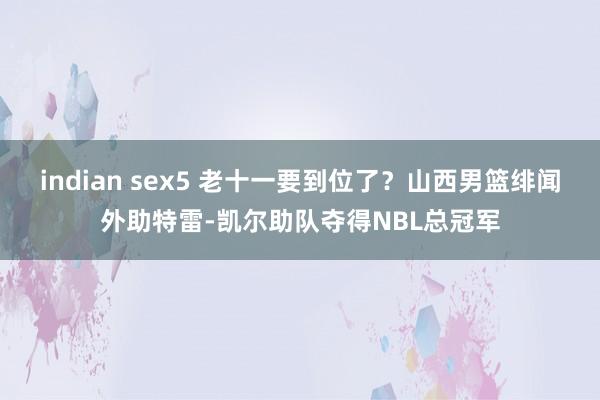 indian sex5 老十一要到位了？山西男篮绯闻外助特雷-凯尔助队夺得NBL总冠军