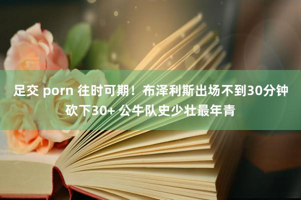 足交 porn 往时可期！布泽利斯出场不到30分钟砍下30+ 公牛队史少壮最年青