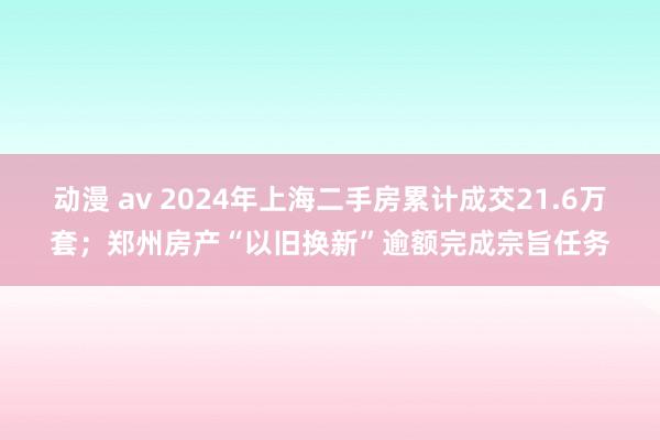 动漫 av 2024年上海二手房累计成交21.6万套；郑州房产“以旧换新”逾额完成宗旨任务