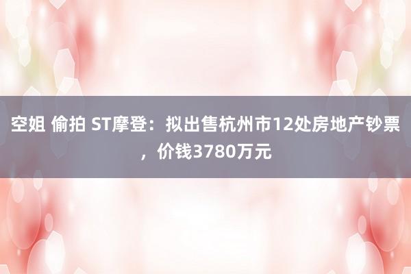 空姐 偷拍 ST摩登：拟出售杭州市12处房地产钞票，价钱3780万元