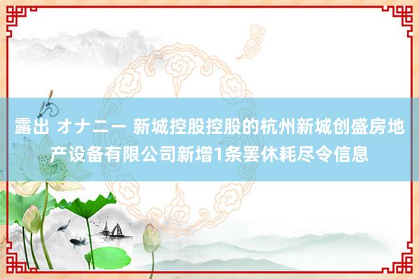 露出 オナニー 新城控股控股的杭州新城创盛房地产设备有限公司新增1条罢休耗尽令信息