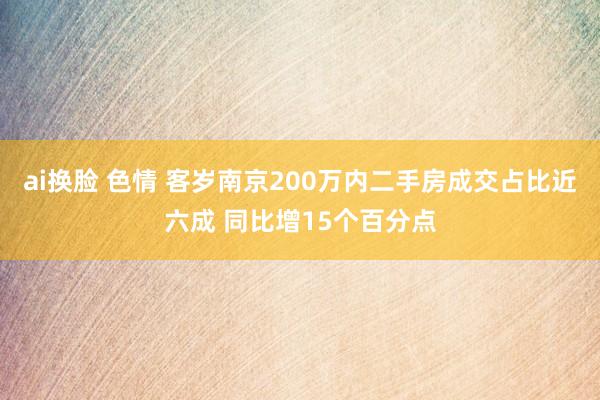 ai换脸 色情 客岁南京200万内二手房成交占比近六成 同比增15个百分点