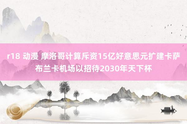 r18 动漫 摩洛哥计算斥资15亿好意思元扩建卡萨布兰卡机场以招待2030年天下杯