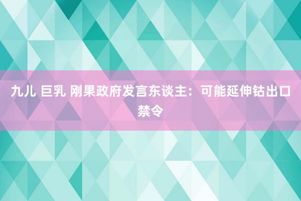 九儿 巨乳 刚果政府发言东谈主：可能延伸钴出口禁令