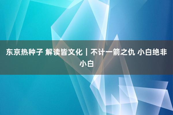 东京热种子 解读皆文化︱不计一箭之仇 小白绝非小白
