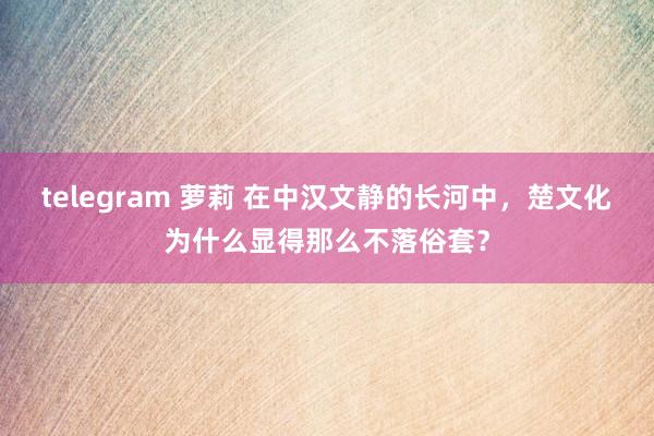 telegram 萝莉 在中汉文静的长河中，楚文化为什么显得那么不落俗套？
