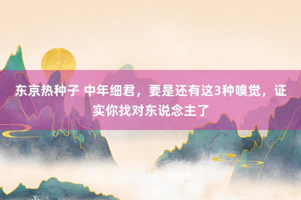 东京热种子 中年细君，要是还有这3种嗅觉，证实你找对东说念主了