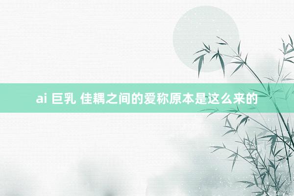 ai 巨乳 佳耦之间的爱称原本是这么来的