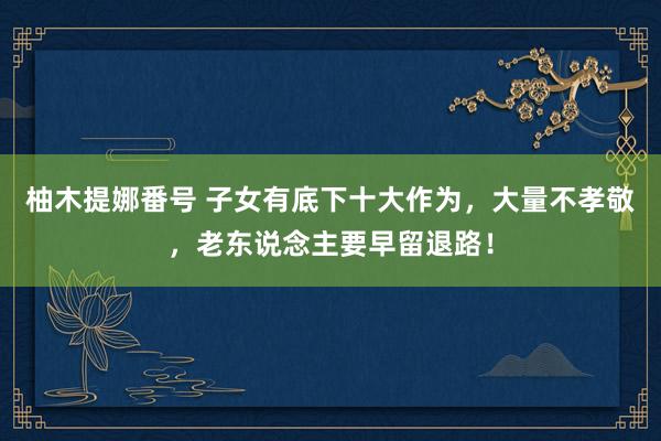 柚木提娜番号 子女有底下十大作为，大量不孝敬，老东说念主要早留退路！