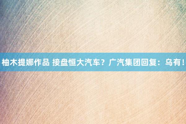 柚木提娜作品 接盘恒大汽车？广汽集团回复：乌有！