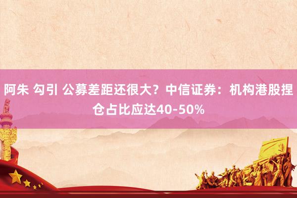 阿朱 勾引 公募差距还很大？中信证券：机构港股捏仓占比应达40-50%
