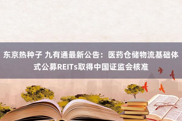 东京热种子 九有通最新公告：医药仓储物流基础体式公募REITs取得中国证监会核准
