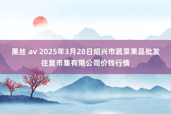 黑丝 av 2025年3月28日绍兴市蔬菜果品批发往复市集有限公司价钱行情