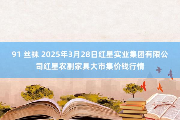 91 丝袜 2025年3月28日红星实业集团有限公司红星农副家具大市集价钱行情