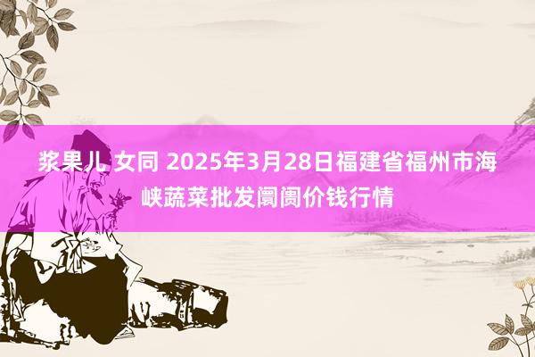 浆果儿 女同 2025年3月28日福建省福州市海峡蔬菜批发阛阓价钱行情
