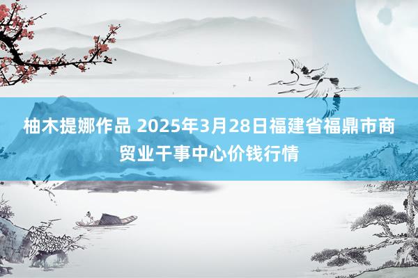 柚木提娜作品 2025年3月28日福建省福鼎市商贸业干事中心价钱行情