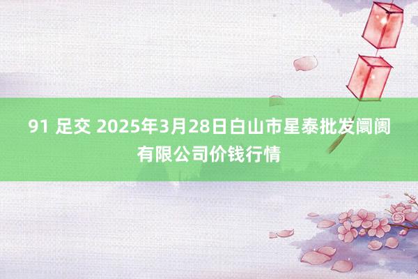 91 足交 2025年3月28日白山市星泰批发阛阓有限公司价钱行情