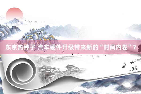 东京热种子 汽车硬件升级带来新的“时间内卷”？