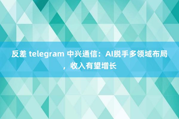 反差 telegram 中兴通信：AI脱手多领域布局，收入有望增长