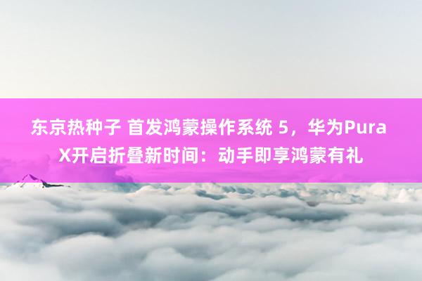 东京热种子 首发鸿蒙操作系统 5，华为Pura X开启折叠新时间：动手即享鸿蒙有礼