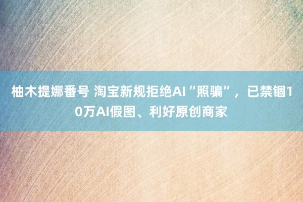 柚木提娜番号 淘宝新规拒绝AI“照骗”，已禁锢10万AI假图、利好原创商家