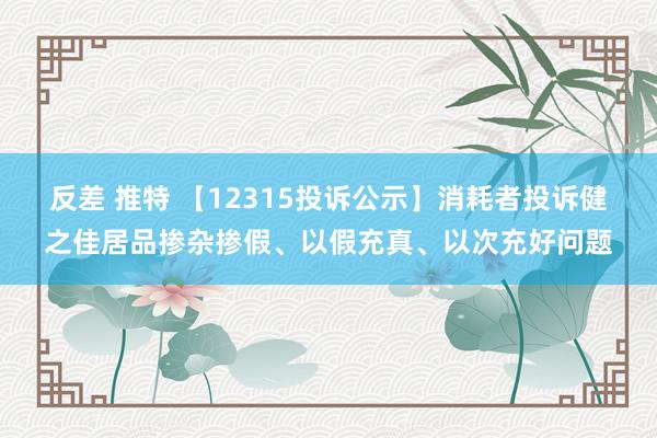 反差 推特 【12315投诉公示】消耗者投诉健之佳居品掺杂掺假、以假充真、以次充好问题