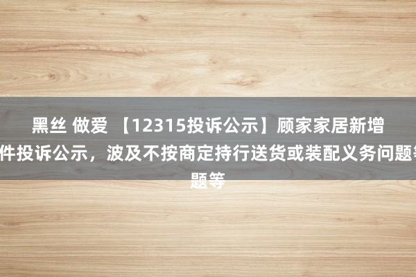 黑丝 做爱 【12315投诉公示】顾家家居新增2件投诉公示，波及不按商定持行送货或装配义务问题等
