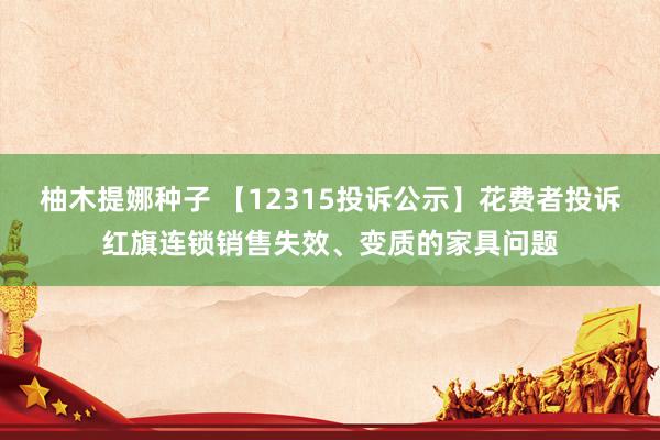 柚木提娜种子 【12315投诉公示】花费者投诉红旗连锁销售失效、变质的家具问题