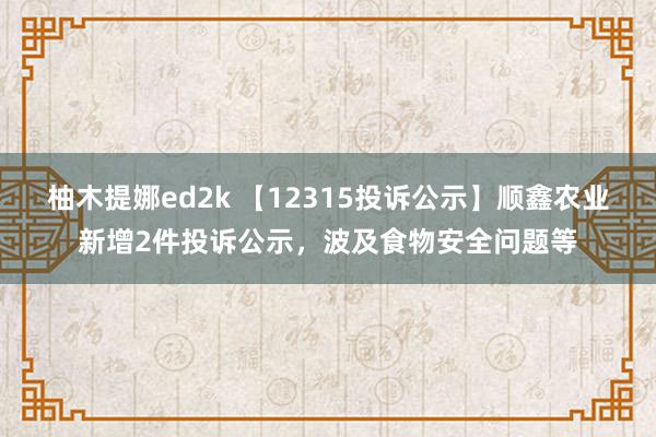柚木提娜ed2k 【12315投诉公示】顺鑫农业新增2件投诉公示，波及食物安全问题等
