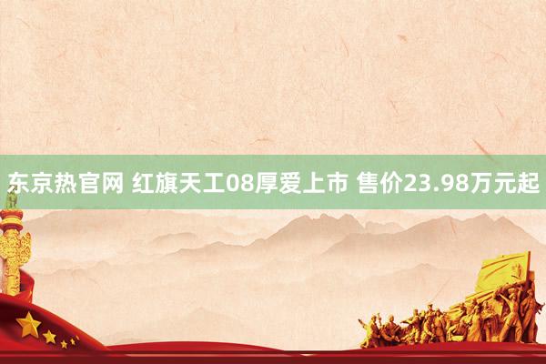 东京热官网 红旗天工08厚爱上市 售价23.98万元起