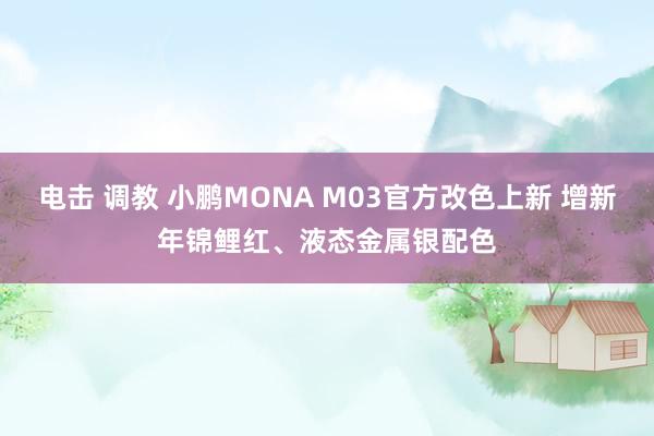电击 调教 小鹏MONA M03官方改色上新 增新年锦鲤红、液态金属银配色