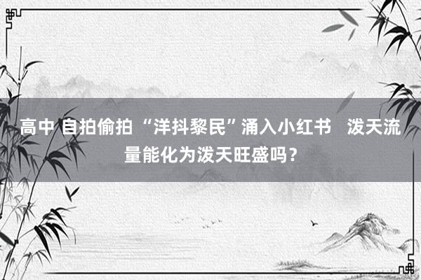 高中 自拍偷拍 “洋抖黎民”涌入小红书   泼天流量能化为泼天旺盛吗？