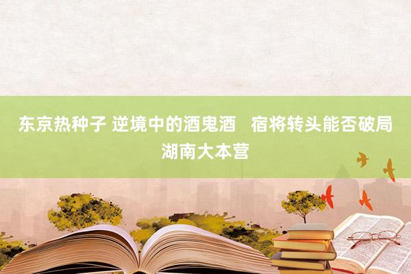 东京热种子 逆境中的酒鬼酒 宿将转头能否破局湖南大本营