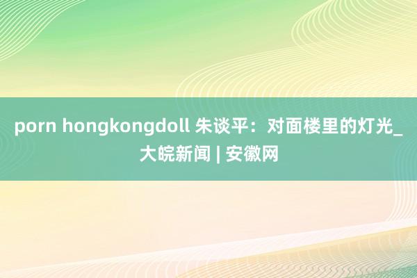 porn hongkongdoll 朱谈平：对面楼里的灯光_大皖新闻 | 安徽网