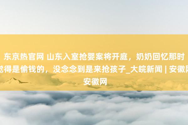 东京热官网 山东入室抢婴案将开庭，奶奶回忆那时觉得是偷钱的，没念念到是来抢孩子_大皖新闻 | 安徽网