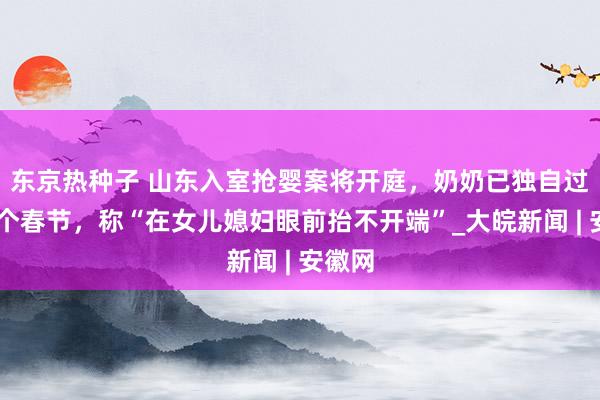 东京热种子 ﻿山东入室抢婴案将开庭，奶奶已独自过了12个春节，称“在女儿媳妇眼前抬不开端”_大皖新闻 | 安徽网