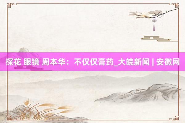 探花 眼镜 周本华：不仅仅膏药_大皖新闻 | 安徽网
