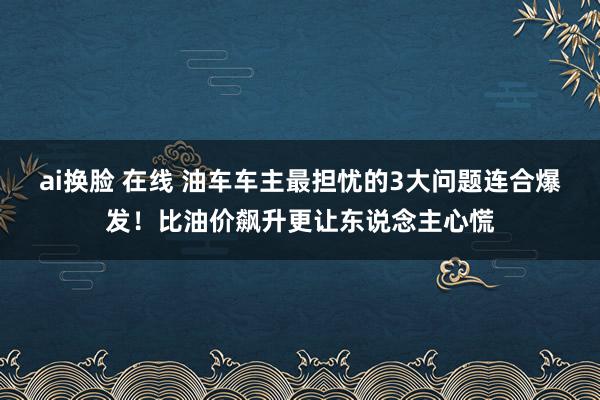ai换脸 在线 油车车主最担忧的3大问题连合爆发！比油价飙升更让东说念主心慌