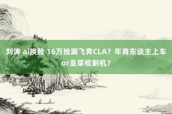 刘涛 ai换脸 16万捡漏飞奔CLA？年青东谈主上车or韭菜收割机？