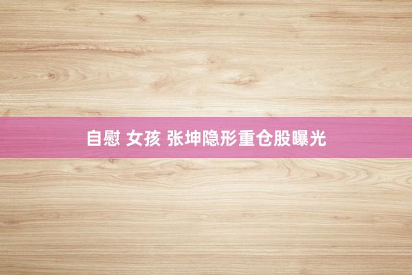 自慰 女孩 张坤隐形重仓股曝光